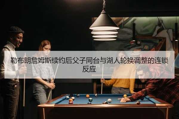 勒布朗詹姆斯续约后父子同台与湖人轮换调整的连锁反应