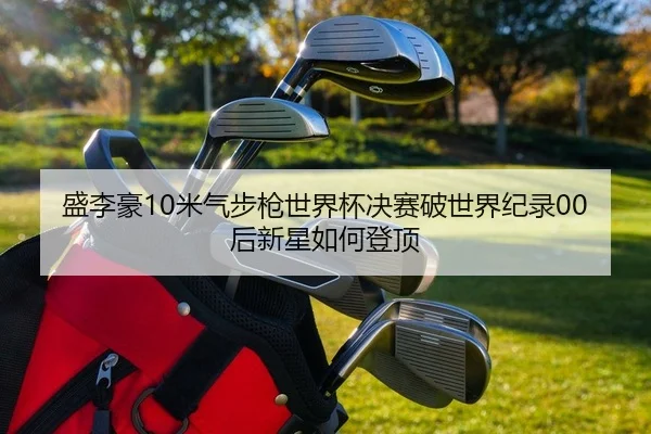 盛李豪10米气步枪世界杯决赛破世界纪录00后新星如何登顶